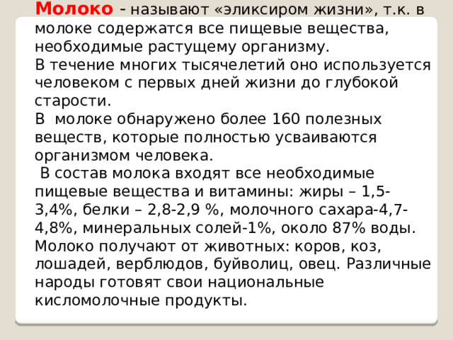 Молоко  - называют «эликсиром жизни», т.к. в молоке содержатся все пищевые вещества, необходимые растущему организму. В течение многих тысячелетий оно используется человеком с первых дней жизни до глубокой старости. В молоке обнаружено более 160 полезных веществ, которые полностью усваиваются организмом человека.  В состав молока входят все необходимые пищевые вещества и витамины: жиры – 1,5-3,4 %, белки – 2,8-2,9 %, молочного сахара-4,7-4,8 % , минеральных солей-1%, около 87% воды . Молоко получают от животных: коров, коз, лошадей, верблюдов, буйволиц, овец. Различные народы готовят свои национальные кисломолочные продукты. 
