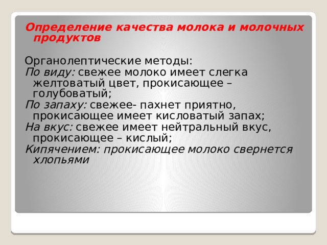 Определение качества молока и молочных продуктов Органолептические методы: По виду: свежее молоко имеет слегка желтоватый цвет, прокисающее – голубоватый; По запаху: свежее- пахнет приятно, прокисающее имеет кисловатый запах; На вкус: свежее имеет нейтральный вкус, прокисающее – кислый; Кипячением: прокисающее молоко свернется хлопьями 