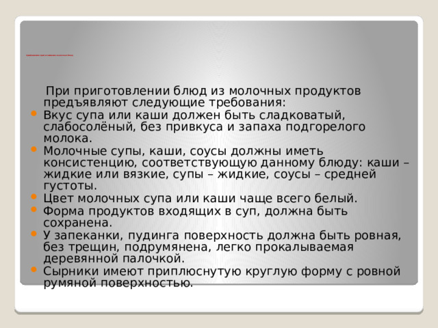      Требования к приготовлению молочных блюд  При приготовлении блюд из молочных продуктов предъявляют следующие требования: Вкус супа или каши должен быть сладковатый, слабосолёный, без привкуса и запаха подгорелого молока. Молочные супы, каши, соусы должны иметь консистенцию, соответствующую данному блюду: каши – жидкие или вязкие, супы – жидкие, соусы – средней густоты.  Цвет молочных супа или каши чаще всего белый. Форма продуктов входящих в суп, должна быть сохранена. У запеканки, пудинга поверхность должна быть ровная, без трещин, подрумянена, легко прокалываемая деревянной палочкой. Сырники имеют приплюснутую круглую форму с ровной румяной поверхностью. 