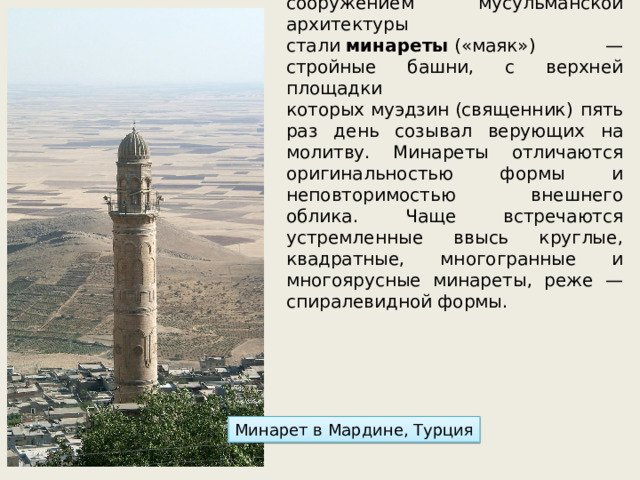 С конца 8в. характерным сооружением мусульманской архитектуры стали  минареты  («маяк») — стройные башни, с верхней площадки которых муэдзин (священник) пять раз день созывал верующих на молитву. Минареты отличаются оригинальностью формы и неповторимостью внешнего облика. Чаще встречаются устремленные ввысь круглые, квадратные, многогранные и многоярусные минареты, реже — спиралевидной формы. Минарет в Мардине, Турция 