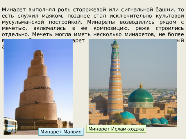 Минарет выполнял роль сторожевой или сигнальной башни, то есть служил маяком, позднее стал исключительно культовой мусульманской постройкой. Минареты возводились рядом с мечетью, включались в ее композицию, реже строились отдельно. Мечеть могла иметь несколько минаретов, не более восьми. В целом минарет и мечеть составляют единый архитектурный ансамбль. Минарет Ислам-ходжа Минарет Малвия 