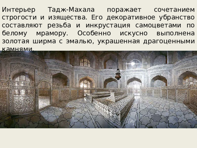 Интерьер Тадж-Махала поражает сочетанием строгости и изящества. Его декоративное убранство составляют резьба и инкрустация самоцветами по белому мрамору. Особенно искусно выполнена золотая ширма с эмалью, украшенная драгоценными камнями. 