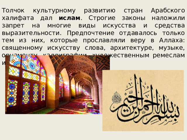 Толчок культурному развитию стран Арабского халифата дал ислам . Строгие законы наложили запрет на многие виды искусства и средства выразительности. Предпочтение отдавалось только тем из них, которые прославляли веру в Аллаха: священному искусству слова, архитектуре, музыке, орнаменту, каллиграфии, художественным ремеслам и книжной миниатюре. 