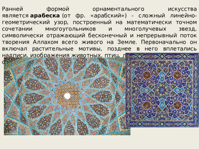 Ранней формой орнаментального искусства является  арабеска  (от фр. «арабский») - сложный линейно-геометрический узор, построенный на математически точном сочетании многоугольников и многолучевых звезд, символически отражающий бесконечный и непрерывный поток творения Аллахом всего живого на Земле. Первоначально он включал растительные мотивы, позднее в него вплетались надписи, изображения животных, птиц, людей и фантастических существ. 