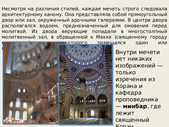 Несмотря на различия стилей, каждая мечеть строго следовала архитектурному канону. Она представляла собой прямоугольный двор или зал, окруженный арочными галереями. В центре двора располагался водоем, предназначенный для омовения перед молитвой. Из двора верующие попадали в многостолпный молитвенный зал, в обращенной к Мекке (священному городу мусульман) стене которого помещался один или несколько михрабов (алтарных ниш). Внутри мечети нет никаких изображений — только изречения из Корана и кафедра проповедника —  минбар , где лежит священный Коран. 