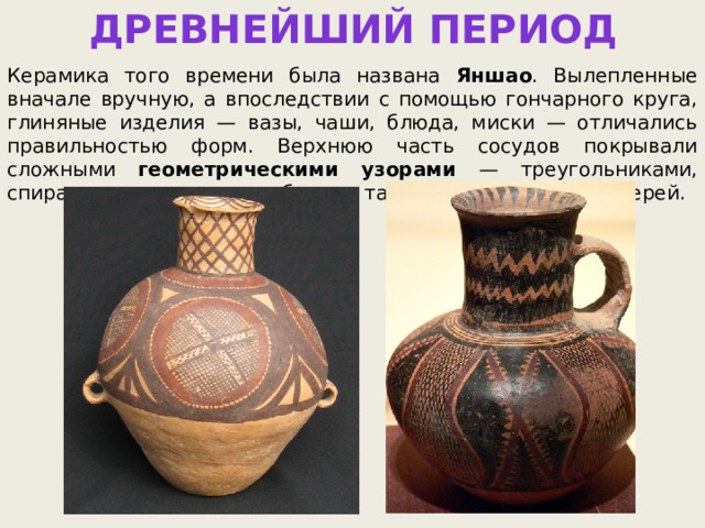 ДРЕВНЕЙШИЙ ПЕРИОД Керамика того времени была названа Яншао . Вылепленные вначале вручную, а впоследствии с помощью гончарного круга, глиняные изделия — вазы, чаши, блюда, миски — отличались правильностью форм. Верхнюю часть сосудов покрывали сложными геометрическими узорами — треугольниками, спиралями, кругами и ромбами, а также изображениями зверей. 