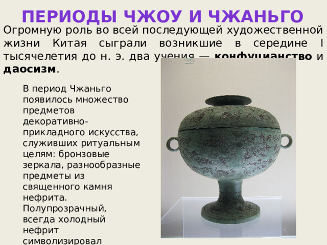 ПЕРИОДЫ ЧЖОУ И ЧЖАНЬГО Огромную роль во всей последующей художественной жизни Китая сыграли возникшие в середине I тысячелетия до н. э. два учения — конфуцианство и даосизм . В период Чжаньго появилось множество предметов декоративно-прикладного искусства, служивших ритуальным целям: бронзовые зеркала, разнообразные предметы из священного камня нефрита. Полупрозрачный, всегда холодный нефрит символизировал чистоту и считался охранителем от яда и порчи. 
