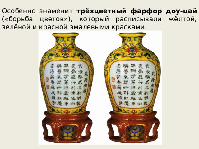 Особенно знаменит трёхцветный фарфор доу-цай («борьба цветов»), который расписывали жёлтой, зелёной и красной эмалевыми красками. 
