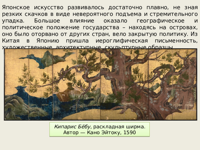 Японское искусство развивалось достаточно плавно, не зная резких скачков в виде невероятного подъема и стремительного упадка. Большое влияние оказало географическое и политическое положение государства – находясь на островах, оно было оторвано от других стран, вело закрытую политику. Из Китая в Японию пришла иероглифическая письменность, художественные, архитектурные, скульптурные образцы. Кипарис Бёбу , раскладная ширма. Автор — Кано Эйтоку, 1590 
