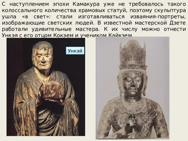 С наступлением эпохи Камакура уже не требовалось такого колоссального количества храмовых статуй, поэтому скульптура ушла «в свет»: стали изготавливаться изваяния-портреты, изображающие светских людей. В известной мастерской Дзете работали удивительные мастера. К их числу можно отнести Ункэя с его отцом Кокэем и учеником Кайкэем. Ункэй 
