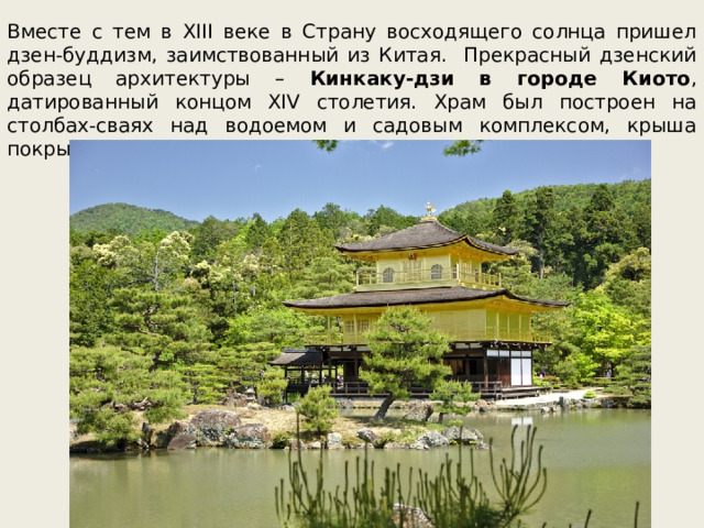 Вместе с тем в XIII веке в Страну восходящего солнца пришел дзен-буддизм, заимствованный из Китая. Прекрасный дзенский образец архитектуры – Кинкаку-дзи в городе Киото , датированный концом XIV столетия. Храм был построен на столбах-сваях над водоемом и садовым комплексом, крыша покрыта позолотой, а само сооружение имеет три этажа. 