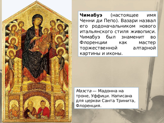 Чимабуэ (настоящее имя Ченни ди Пепо). Вазари назвал его родоначальником нового итальянского стиля живописи. Чимабуэ был знаменит во Флоренции как мастер торжественной алтарной картины и иконы. Маэста  — Мадонна на троне, Уффици. Написана для церкви Санта Тринита, Флоренция. 