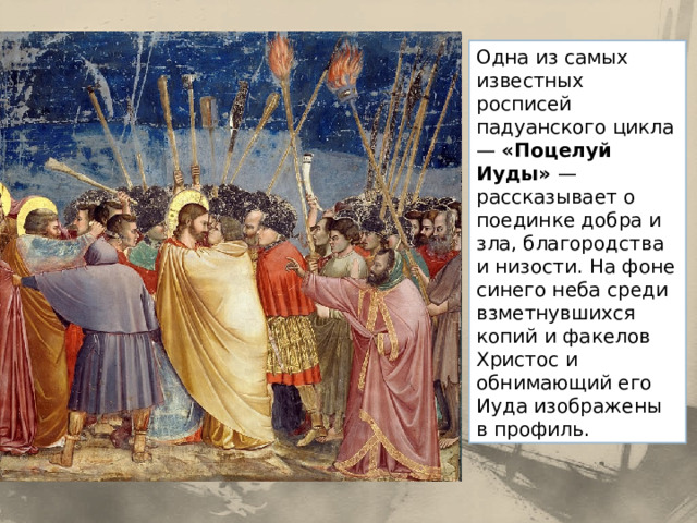 Одна из самых известных росписей падуанского цикла — «Поцелуй Иуды» — рассказывает о поединке добра и зла, благородства и низости. На фоне синего неба среди взметнувшихся копий и факелов Христос и обнимающий его Иуда изображены в профиль. 