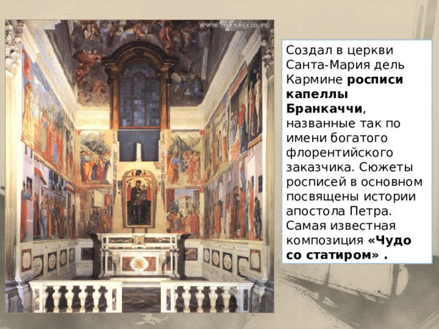 Создал в церкви Санта-Мария дель Кармине росписи капеллы Бранкаччи , названные так по имени богатого флорентийского заказчика. Сюжеты росписей в основном посвящены истории апостола Петра. Самая известная композиция «Чудо со статиром» . 