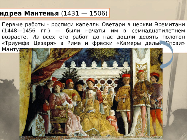 Андреа Мантенья (1431 — 1506) Первые работы - росписи капеллы Оветари в церкви Эремитани (1448—1456 гг.) — были начаты им в семнадцатилетнем возрасте. Из всех его работ до нас дошли девять полотен «Триумфа Цезаря» в Риме и фрески «Камеры дельи Спози» Мантуанского дворца. 