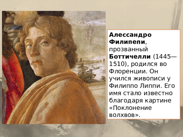 Алессандро Филипепи , прозванный Боттичелли (1445—1510), родился во Флоренции. Он учился живописи у Филиппо Липпи. Его имя стало известно благодаря картине «Поклонение волхвов». 