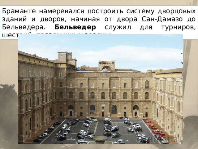Браманте намеревался построить систему дворцовых зданий и дворов, начиная от двора Сан-Дамазо до Бельведера. Бельведер служил для турниров, шествий, праздничных зрелищ. 