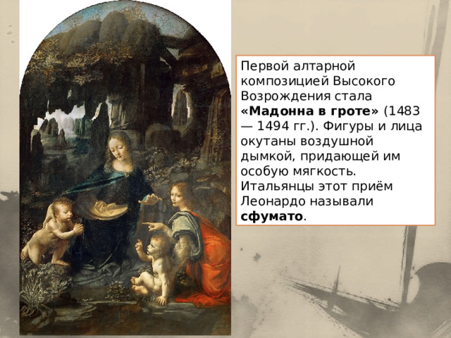 Первой алтарной композицией Высокого Возрождения стала «Мадонна в гроте» (1483— 1494 гг.). Фигуры и лица окутаны воздушной дымкой, придающей им особую мягкость. Итальянцы этот приём Леонардо называли сфумато . 