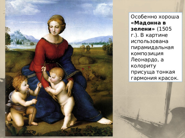 Особенно хороша «Мадонна в зелени» (1505 г.). В картине использована пирамидальная композиция Леонардо, а колориту присуща тонкая гармония красок. 