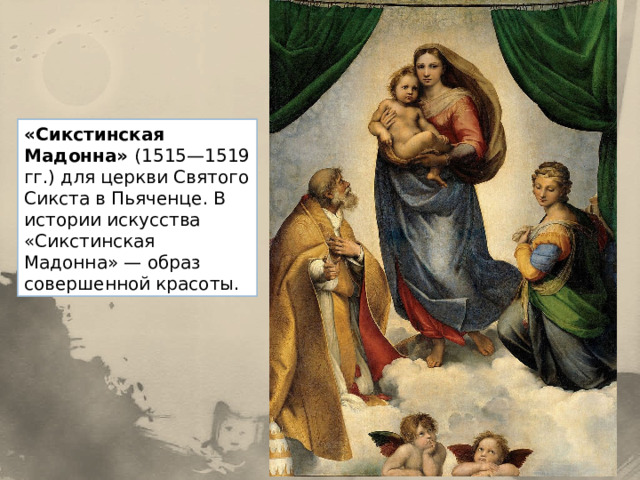 «Сикстинская Мадонна» (1515—1519 гг.) для церкви Святого Сикста в Пьяченце. В истории искусства «Сикстинская Мадонна» — образ совершенной красоты. 