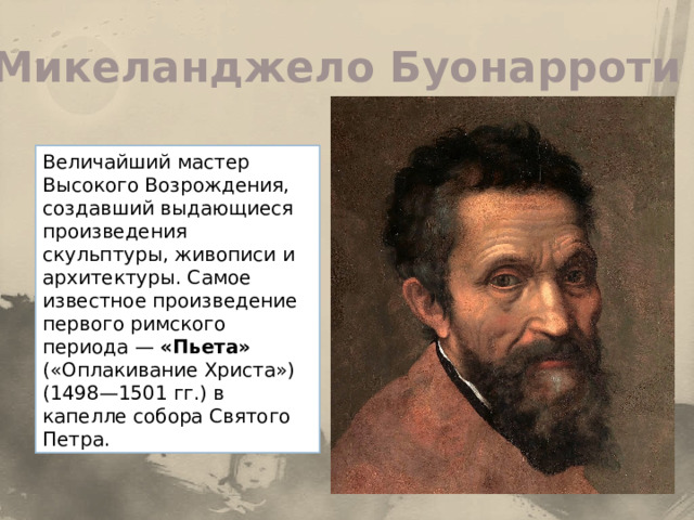 Микеланджело Буонарроти Величайший мастер Высокого Возрождения, создавший выдающиеся произведения скульптуры, живописи и архитектуры. Самое известное произведение первого римского периода — «Пьета» («Оплакивание Христа») (1498—1501 гг.) в капелле собора Святого Петра. 
