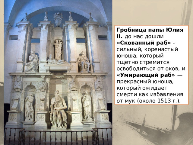 Гробница папы Юлия II. до нас дошли «Скованный раб» - сильный, коренастый юноша, который тщетно стремится освободиться от оков, и «Умирающий раб» — прекрасный юноша, который ожидает смерти как избавления от мук (около 1513 г.). 