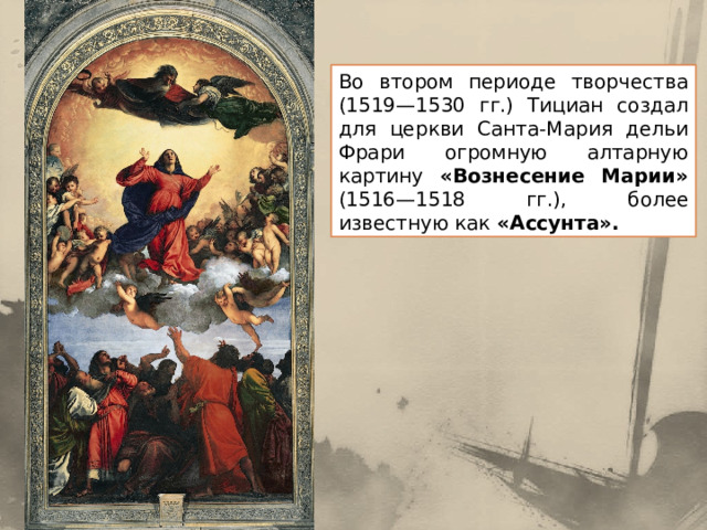 Во втором периоде творчества (1519—1530 гг.) Тициан создал для церкви Санта-Мария дельи Фрари огромную алтарную картину «Вознесение Марии» (1516—1518 гг.), более известную как «Ассунта». 