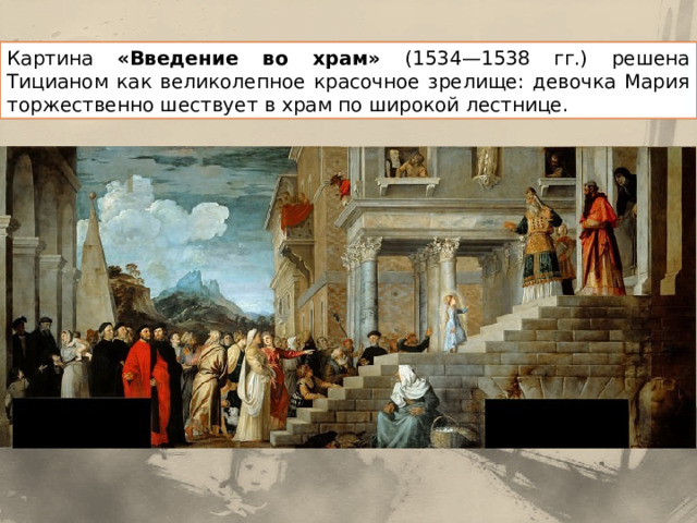 Картина «Введение во храм» (1534—1538 гг.) решена Тицианом как великолепное красочное зрелище: девочка Мария торжественно шествует в храм по широкой лестнице. 