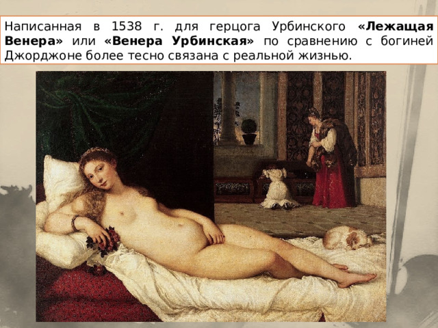 Написанная в 1538 г. для герцога Урбинского «Лежащая Венера» или «Венера Урбинская» по сравнению с богиней Джорджоне более тесно связана с реальной жизнью. 