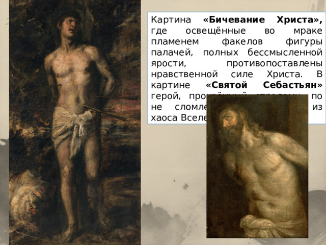 Картина «Бичевание Христа», где освещённые во мраке пламенем факелов фигуры палачей, полных бессмысленной ярости, противопоставлены нравственной силе Христа. В картине «Святой Себастьян» герой, пронзённый стрелами, по не сломленный, возникает из хаоса Вселенной. 