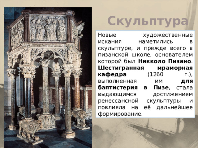 Скульптура Новые художественные искания наметились в скульптуре, и прежде всего в пизанской школе, основателем которой был Никколо Пизано . Шестигранная мраморная кафедра (1260 г.), выполненная им для баптистерия в Пизе , стала выдающимся достижением ренессансной скульптуры и повлияла на её дальнейшее формирование. 