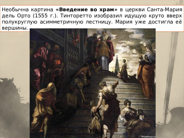 Необычна картина «Введение во храм» в церкви Санта-Мария дель Орто (1555 г.). Тинторетто изобразил идущую круто вверх полукруглую асимметричную лестницу. Мария уже достигла её вершины. 