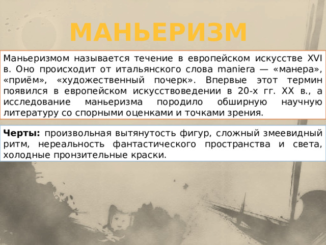 маньеризм Маньеризмом называется течение в европейском искусстве XVI в. Оно происходит от итальянского слова maniera — «манера», «приём», «художественный почерк». Впервые этот термин появился в европейском искусствоведении в 20-х гг. XX в., а исследование маньеризма породило обширную научную литературу со спорными оценками и точками зрения. Черты: произвольная вытянутость фигур, сложный змеевидный ритм, нереальность фантастического пространства и света, холодные пронзительные краски. 