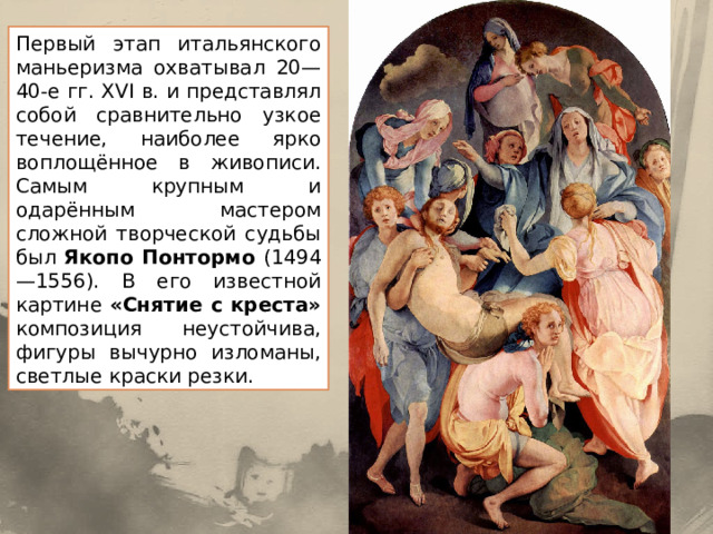 Первый этап итальянского маньеризма охватывал 20—40-е гг. XVI в. и представлял собой сравнительно узкое течение, наиболее ярко воплощённое в живописи. Самым крупным и одарённым мастером сложной творческой судьбы был Якопо Понтормо (1494—1556). В его известной картине «Снятие с креста» композиция неустойчива, фигуры вычурно изломаны, светлые краски резки. 