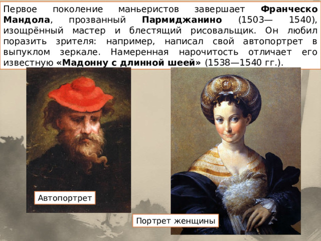 Первое поколение маньеристов завершает Франческо Мандола , прозванный Пармиджанино (1503— 1540), изощрённый мастер и блестящий рисовальщик. Он любил поразить зрителя: например, написал свой автопортрет в выпуклом зеркале. Намеренная нарочитость отличает его известную «Мадонну с длинной шеей» (1538—1540 гг.). Автопортрет Портрет женщины 