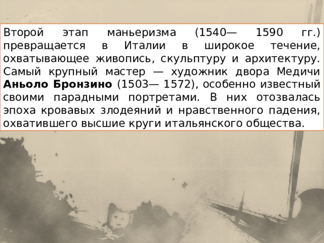 Второй этап маньеризма (1540— 1590 гг.) превращается в Италии в широкое течение, охватывающее живопись, скульптуру и архитектуру. Самый крупный мастер — художник двора Медичи Аньоло Бронзино (1503— 1572), особенно известный своими парадными портретами. В них ото­звалась эпоха кровавых злодеяний и нравственного падения, охватив­шего высшие круги итальянского общества. 