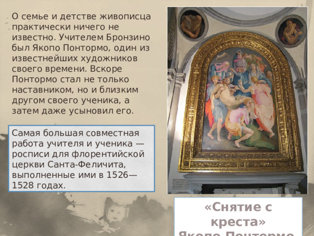 О семье и детстве живописца практически ничего не известно. Учителем Бронзино был Якопо Понтормо, один из известнейших художников своего времени. Вскоре Понтормо стал не только наставником, но и близким другом своего ученика, а затем даже усыновил его. Самая большая совместная работа учителя и ученика — росписи для флорентийской церкви Санта-Феличита, выполненные ими в 1526—1528 годах. « Снятие с креста» Якопо Понтормо 