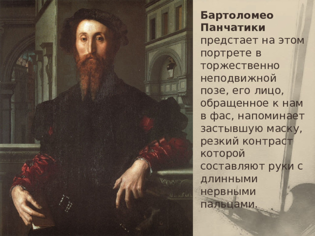 Бартоломео Панчатики предстает на этом портрете в торжественно неподвижной позе, его лицо, обращенное к нам в фас, напоминает застывшую маску, резкий контраст которой составляют руки с длинными нервными пальцами. 