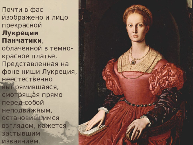 Почти в фас изображено и лицо прекрасной Лукреции Панчатики , облаченной в темно-красное платье. Представленная на фоне ниши Лукреция, неестественно выпрямившаяся, смотрящая прямо перед собой неподвижным, остановившимся взглядом, кажется застывшим изваянием.   
