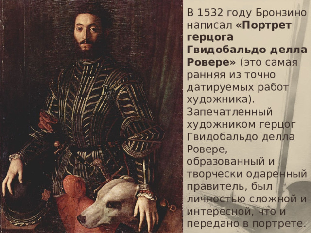 В 1532 году Бронзино написал «Портрет герцога Гвидобальдо делла Ровере» (это самая ранняя из точно датируемых работ художника). Запечатленный художником герцог Гвидобальдо делла Ровере, образованный и творчески одаренный правитель, был личностью сложной и интересной, что и передано в портрете. 