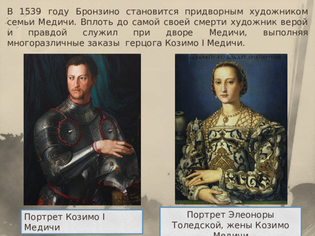 В 1539 году Бронзино становится придворным художником семьи Медичи. Вплоть до самой своей смерти художник верой и правдой служил при дворе Медичи, выполняя многоразличные заказы герцога Козимо I Медичи. Портрет Элеоноры Толедской, жены Козимо Медичи Портрет Козимо I Медичи 