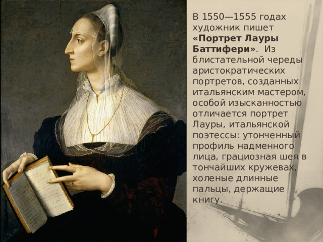 В 1550—1555 годах художник пишет «Портрет Лауры Баттифери» .  Из блистательной череды аристократических портретов, созданных итальянским мастером, особой изысканностью отличается портрет Лауры, итальянской поэтессы: утонченный профиль надменного лица, грациозная шея в тончайших кружевах, холеные длинные пальцы, держащие книгу.   