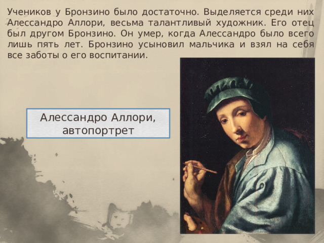Учеников у Бронзино было достаточно. Выделяется среди них Алессандро Аллори, весьма талантливый художник. Его отец был другом Бронзино. Он умер, когда Алессандро было всего лишь пять лет. Бронзино усыновил мальчика и взял на себя все заботы о его воспитании. Алессандро Аллори, автопортрет 
