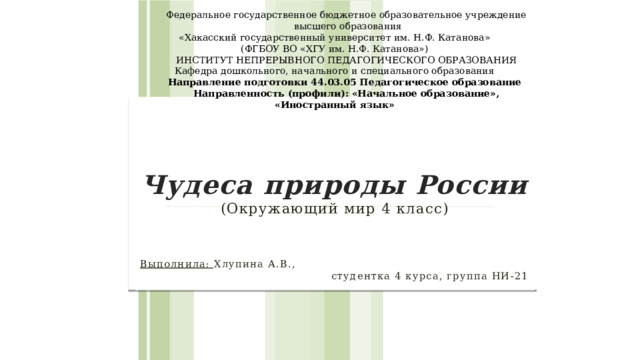 Федеральное государственное бюджетное образовательное учреждение  высшего образования  «Хакасский государственный университет им. Н.Ф. Катанова»  (ФГБОУ ВО «ХГУ им. Н.Ф. Катанова») Институт непрерывного педагогического образования  Кафедра дошкольного, начального и специального образования Направление подготовки 44.03.05 Педагогическое образование Направленность (профили): «Начальное образование», «Иностранный язык» Чудеса природы России  (Окружающий мир 4 класс)  Выполнила: Хлупина А.В., студентка 4 курса, группа НИ-21 