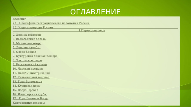 ОГЛАВЛЕНИЕ Введение § 1. Специфика географического положения России § 2. Чудеса природы России 1.Пермяцкие леса 2. Долина гейзеров 3. Васюганские болота 4. Малиновое озеро 5. Ленские столбы 6. Озеро Байкал 7. Кунгурская ледяная пещера 8. Эльтонское озеро 9. Рускеальский карьер 10. Чарская пустыня 11. Столбы выветривания 12. Тальниковый водопад 13. Гора Воттоваара 14. Куршская коса 15. Озеро Провал 16. Индигирская труба 17. Гора Большое Богдо Контрольные вопросы 