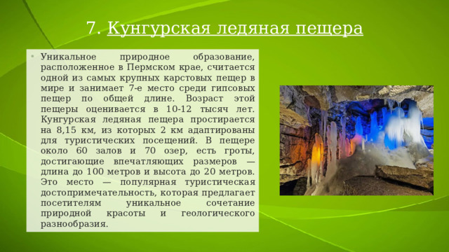 7. Кунгурская ледяная пещера Уникальное природное образование, расположенное в Пермском крае, считается одной из самых крупных карстовых пещер в мире и занимает 7-е место среди гипсовых пещер по общей длине. Возраст этой пещеры оценивается в 10-12 тысяч лет. Кунгурская ледяная пещера простирается на 8,15 км, из которых 2 км адаптированы для туристических посещений. В пещере около 60 залов и 70 озер, есть гроты, достигающие впечатляющих размеров — длина до 100 метров и высота до 20 метров. Это место — популярная туристическая достопримечательность, которая предлагает посетителям уникальное сочетание природной красоты и геологического разнообразия. 