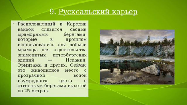 9.  Рускеальский карьер Расположенный в Карелии каньон славится своими мраморными берегами, которые в прошлом использовались для добычи мрамора для строительства знаменитых петербургских зданий — Исаакия, Эрмитажа и других. Сейчас это живописное место с прозрачной водой изумрудного цвета и отвесными берегами высотой до 25 метров. 
