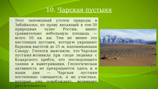 10. Чарская пустыня Этот заповедный уголок природы в Забайкалье, по праву входящий в топ-30 природных чудес России, имеет сравнительно небольшую площадь — всего 50 кв. км. Тем не менее это настоящая пустыня, которую украшают барханы высотой до 25 м, напоминающая Сахару. Геологи выяснили, что Чарская пустыня возникла при сходе ледника с Кодарского хребта, его последующего таяния и выветривания. Геологическая активность не прекращается здесь и в наши дни — Чарская пустыня постепенно смещается, а на участках, которые она освобождает, возникает растительность. 