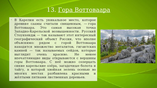 13. Гора Воттоваара В Карелии есть уникальное место, которое древние саамы считали священным, — гора Воттоваара. Это самая высокая точка Западно-Карельской возвышенности. Русский Стоунхендж — так называют этот интересный географический объект России, что вполне объяснимо: рядом с горой Воттоваара находится множество мегалитов, гигантских камней — так называемых сейдов, которые выглядят очень красиво. Не менее впечатляющие виды открываются с вершины горы Воттоваара. С неё можно созерцать синие карельские озёра, загадочные болота и тайгу, в которой хвойная зелень осенью во многих местах разбавлена красными и жёлтыми пятнами лиственных деревьев. 