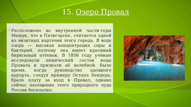 15. Озеро Провал Расположено во внутренней части горы Машук, что в Пятигорске, считается одной из визитных карточек этого города. В воде озера — высокая концентрация серы и бактерий, поэтому она имеет красивый бирюзовый оттенок. В 1856 году учёные исследовали химический состав воды Провала и признали её целебной. Было время, когда руководство здешнего курорта, следуя примеру Остапа Бендера, брало плату за вход в Провал, однако сейчас посещение этого природного чуда России бесплатно. 
